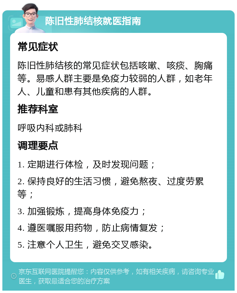 陈旧性肺结核就医指南 常见症状 陈旧性肺结核的常见症状包括咳嗽、咳痰、胸痛等。易感人群主要是免疫力较弱的人群，如老年人、儿童和患有其他疾病的人群。 推荐科室 呼吸内科或肺科 调理要点 1. 定期进行体检，及时发现问题； 2. 保持良好的生活习惯，避免熬夜、过度劳累等； 3. 加强锻炼，提高身体免疫力； 4. 遵医嘱服用药物，防止病情复发； 5. 注意个人卫生，避免交叉感染。