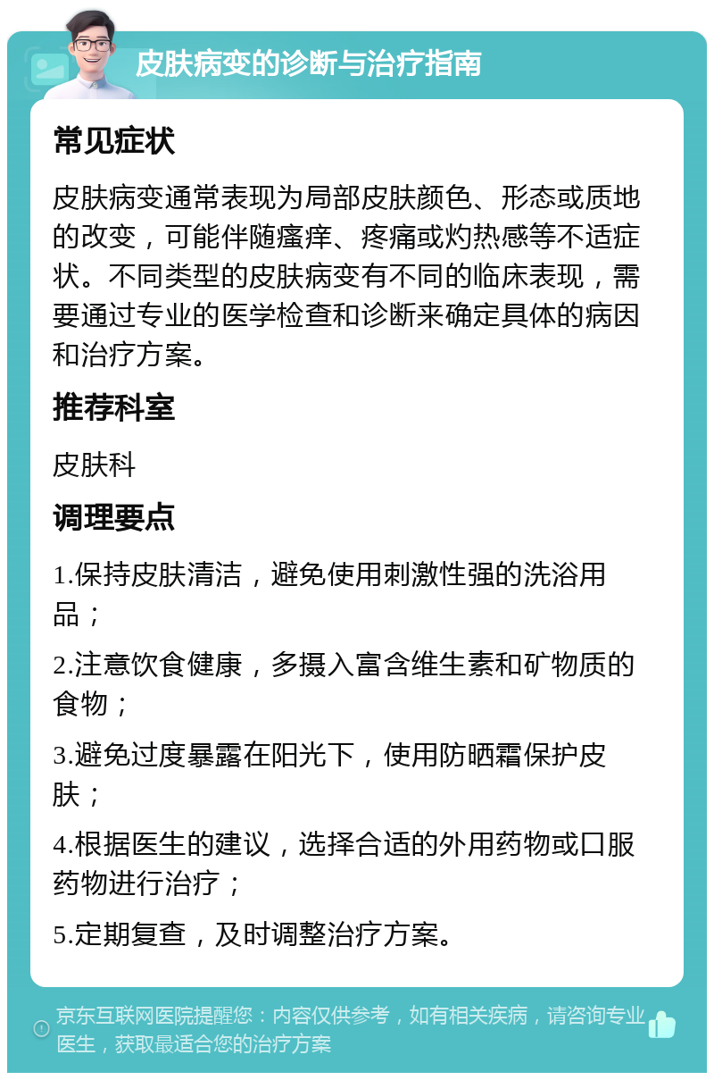 皮肤病变的诊断与治疗指南 常见症状 皮肤病变通常表现为局部皮肤颜色、形态或质地的改变，可能伴随瘙痒、疼痛或灼热感等不适症状。不同类型的皮肤病变有不同的临床表现，需要通过专业的医学检查和诊断来确定具体的病因和治疗方案。 推荐科室 皮肤科 调理要点 1.保持皮肤清洁，避免使用刺激性强的洗浴用品； 2.注意饮食健康，多摄入富含维生素和矿物质的食物； 3.避免过度暴露在阳光下，使用防晒霜保护皮肤； 4.根据医生的建议，选择合适的外用药物或口服药物进行治疗； 5.定期复查，及时调整治疗方案。