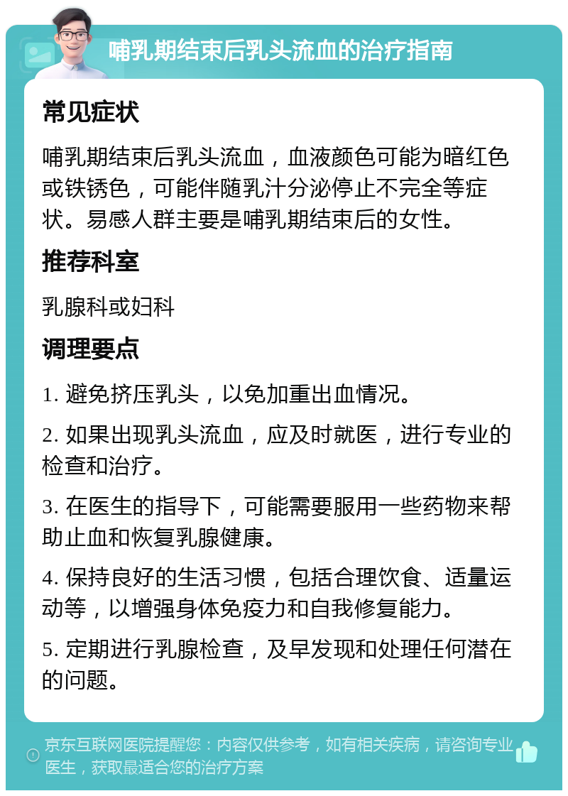 哺乳期结束后乳头流血的治疗指南 常见症状 哺乳期结束后乳头流血，血液颜色可能为暗红色或铁锈色，可能伴随乳汁分泌停止不完全等症状。易感人群主要是哺乳期结束后的女性。 推荐科室 乳腺科或妇科 调理要点 1. 避免挤压乳头，以免加重出血情况。 2. 如果出现乳头流血，应及时就医，进行专业的检查和治疗。 3. 在医生的指导下，可能需要服用一些药物来帮助止血和恢复乳腺健康。 4. 保持良好的生活习惯，包括合理饮食、适量运动等，以增强身体免疫力和自我修复能力。 5. 定期进行乳腺检查，及早发现和处理任何潜在的问题。