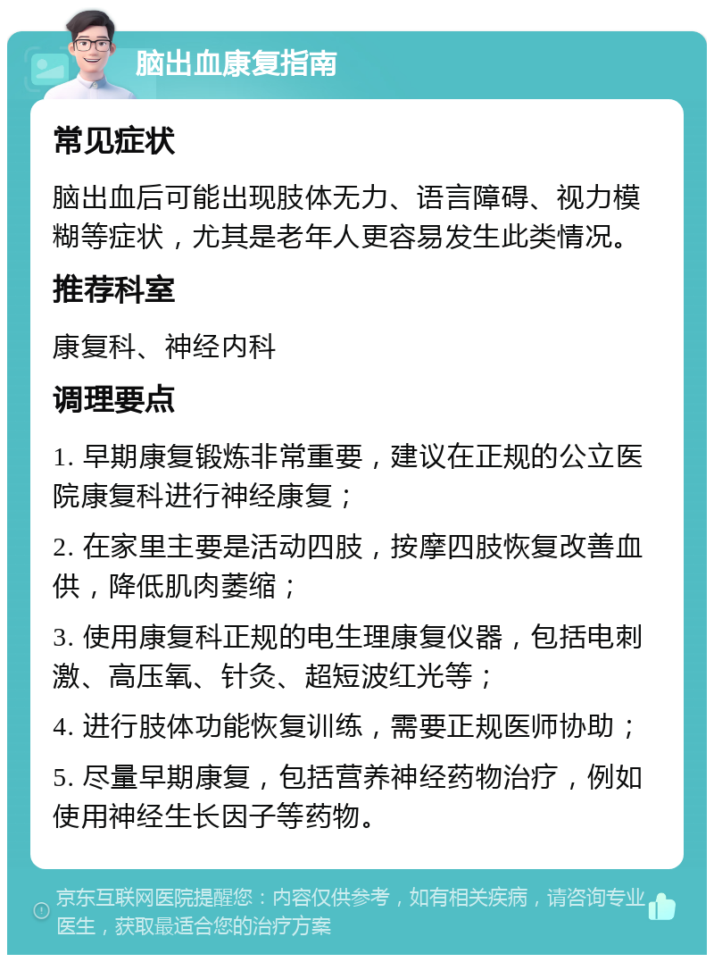 脑出血康复指南 常见症状 脑出血后可能出现肢体无力、语言障碍、视力模糊等症状，尤其是老年人更容易发生此类情况。 推荐科室 康复科、神经内科 调理要点 1. 早期康复锻炼非常重要，建议在正规的公立医院康复科进行神经康复； 2. 在家里主要是活动四肢，按摩四肢恢复改善血供，降低肌肉萎缩； 3. 使用康复科正规的电生理康复仪器，包括电刺激、高压氧、针灸、超短波红光等； 4. 进行肢体功能恢复训练，需要正规医师协助； 5. 尽量早期康复，包括营养神经药物治疗，例如使用神经生长因子等药物。