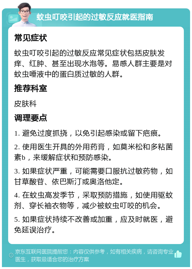 蚊虫叮咬引起的过敏反应就医指南 常见症状 蚊虫叮咬引起的过敏反应常见症状包括皮肤发痒、红肿、甚至出现水泡等。易感人群主要是对蚊虫唾液中的蛋白质过敏的人群。 推荐科室 皮肤科 调理要点 1. 避免过度抓挠，以免引起感染或留下疤痕。 2. 使用医生开具的外用药膏，如莫米松和多粘菌素b，来缓解症状和预防感染。 3. 如果症状严重，可能需要口服抗过敏药物，如甘草酸苷、依巴斯汀或奥洛他定。 4. 在蚊虫高发季节，采取预防措施，如使用驱蚊剂、穿长袖衣物等，减少被蚊虫叮咬的机会。 5. 如果症状持续不改善或加重，应及时就医，避免延误治疗。