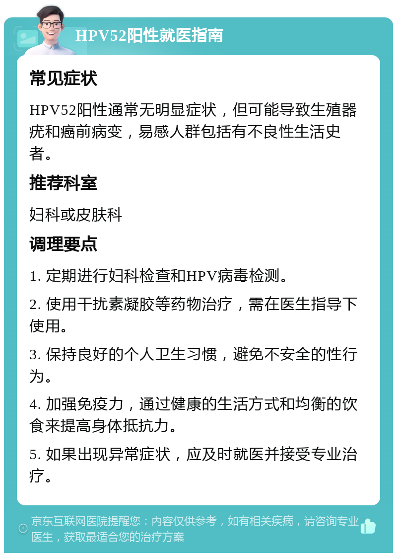 HPV52阳性就医指南 常见症状 HPV52阳性通常无明显症状，但可能导致生殖器疣和癌前病变，易感人群包括有不良性生活史者。 推荐科室 妇科或皮肤科 调理要点 1. 定期进行妇科检查和HPV病毒检测。 2. 使用干扰素凝胶等药物治疗，需在医生指导下使用。 3. 保持良好的个人卫生习惯，避免不安全的性行为。 4. 加强免疫力，通过健康的生活方式和均衡的饮食来提高身体抵抗力。 5. 如果出现异常症状，应及时就医并接受专业治疗。