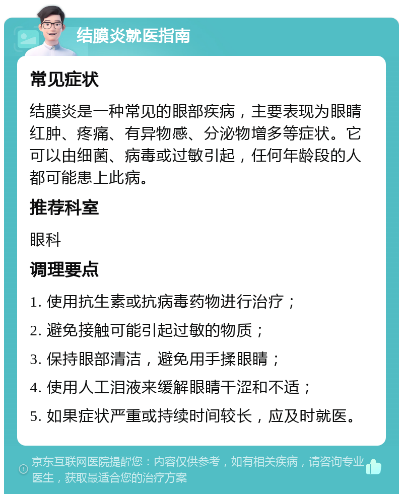 结膜炎就医指南 常见症状 结膜炎是一种常见的眼部疾病，主要表现为眼睛红肿、疼痛、有异物感、分泌物增多等症状。它可以由细菌、病毒或过敏引起，任何年龄段的人都可能患上此病。 推荐科室 眼科 调理要点 1. 使用抗生素或抗病毒药物进行治疗； 2. 避免接触可能引起过敏的物质； 3. 保持眼部清洁，避免用手揉眼睛； 4. 使用人工泪液来缓解眼睛干涩和不适； 5. 如果症状严重或持续时间较长，应及时就医。