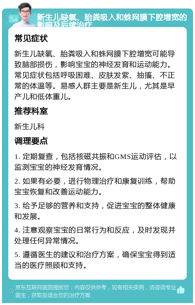 新生儿缺氧、胎粪吸入和蛛网膜下腔增宽的影响及后续治疗 常见症状 新生儿缺氧、胎粪吸入和蛛网膜下腔增宽可能导致脑部损伤，影响宝宝的神经发育和运动能力。常见症状包括呼吸困难、皮肤发紫、抽搐、不正常的体温等。易感人群主要是新生儿，尤其是早产儿和低体重儿。 推荐科室 新生儿科 调理要点 1. 定期复查，包括核磁共振和GMS运动评估，以监测宝宝的神经发育情况。 2. 如果有必要，进行物理治疗和康复训练，帮助宝宝恢复和改善运动能力。 3. 给予足够的营养和支持，促进宝宝的整体健康和发展。 4. 注意观察宝宝的日常行为和反应，及时发现并处理任何异常情况。 5. 遵循医生的建议和治疗方案，确保宝宝得到适当的医疗照顾和支持。