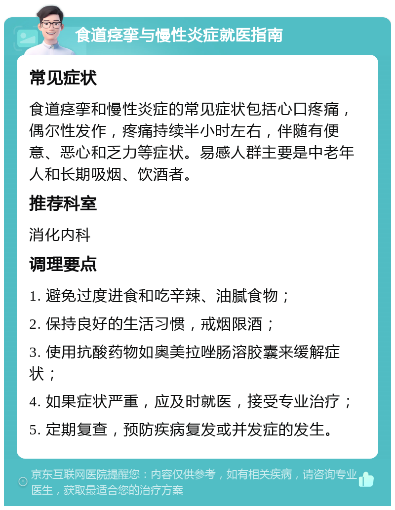 食道痉挛与慢性炎症就医指南 常见症状 食道痉挛和慢性炎症的常见症状包括心口疼痛，偶尔性发作，疼痛持续半小时左右，伴随有便意、恶心和乏力等症状。易感人群主要是中老年人和长期吸烟、饮酒者。 推荐科室 消化内科 调理要点 1. 避免过度进食和吃辛辣、油腻食物； 2. 保持良好的生活习惯，戒烟限酒； 3. 使用抗酸药物如奥美拉唑肠溶胶囊来缓解症状； 4. 如果症状严重，应及时就医，接受专业治疗； 5. 定期复查，预防疾病复发或并发症的发生。