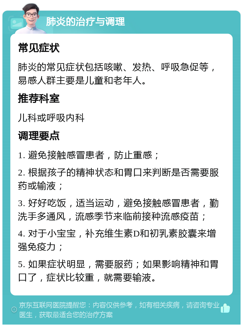 肺炎的治疗与调理 常见症状 肺炎的常见症状包括咳嗽、发热、呼吸急促等，易感人群主要是儿童和老年人。 推荐科室 儿科或呼吸内科 调理要点 1. 避免接触感冒患者，防止重感； 2. 根据孩子的精神状态和胃口来判断是否需要服药或输液； 3. 好好吃饭，适当运动，避免接触感冒患者，勤洗手多通风，流感季节来临前接种流感疫苗； 4. 对于小宝宝，补充维生素D和初乳素胶囊来增强免疫力； 5. 如果症状明显，需要服药；如果影响精神和胃口了，症状比较重，就需要输液。