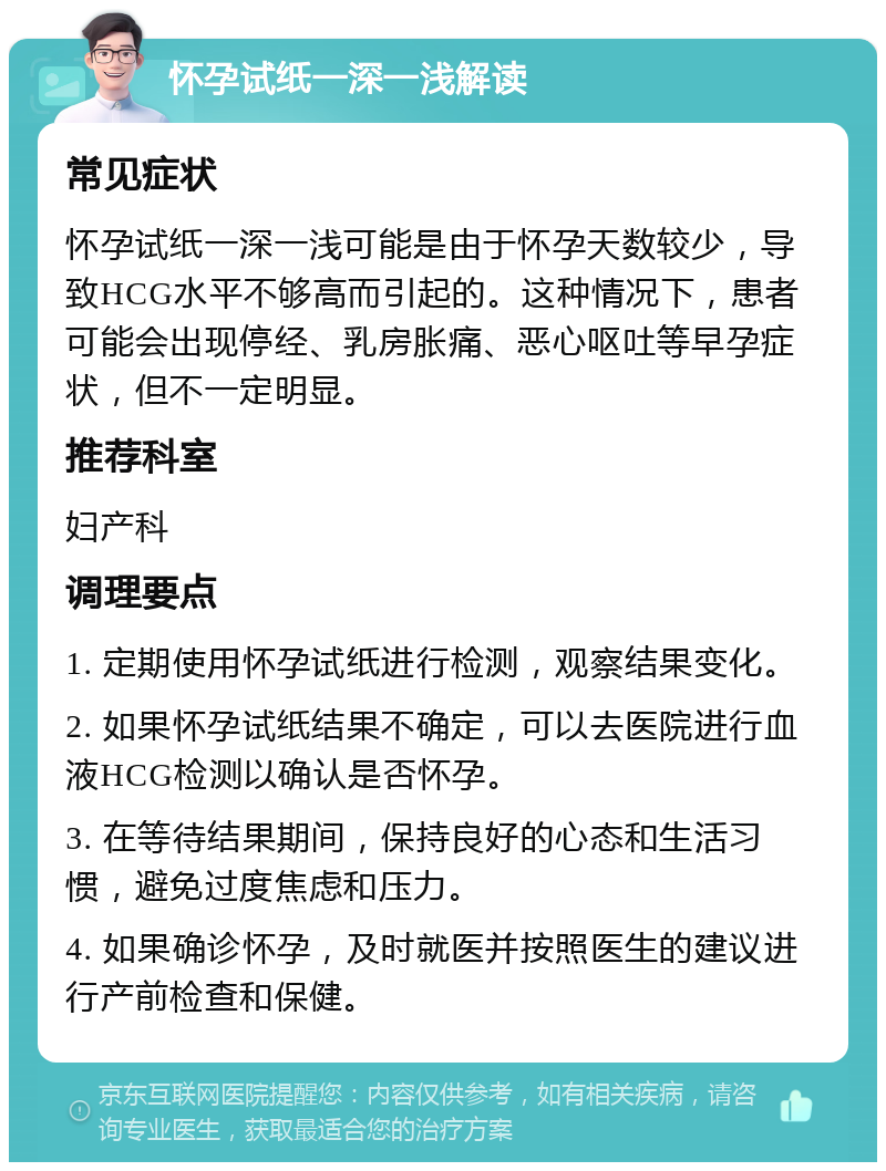 怀孕试纸一深一浅解读 常见症状 怀孕试纸一深一浅可能是由于怀孕天数较少，导致HCG水平不够高而引起的。这种情况下，患者可能会出现停经、乳房胀痛、恶心呕吐等早孕症状，但不一定明显。 推荐科室 妇产科 调理要点 1. 定期使用怀孕试纸进行检测，观察结果变化。 2. 如果怀孕试纸结果不确定，可以去医院进行血液HCG检测以确认是否怀孕。 3. 在等待结果期间，保持良好的心态和生活习惯，避免过度焦虑和压力。 4. 如果确诊怀孕，及时就医并按照医生的建议进行产前检查和保健。