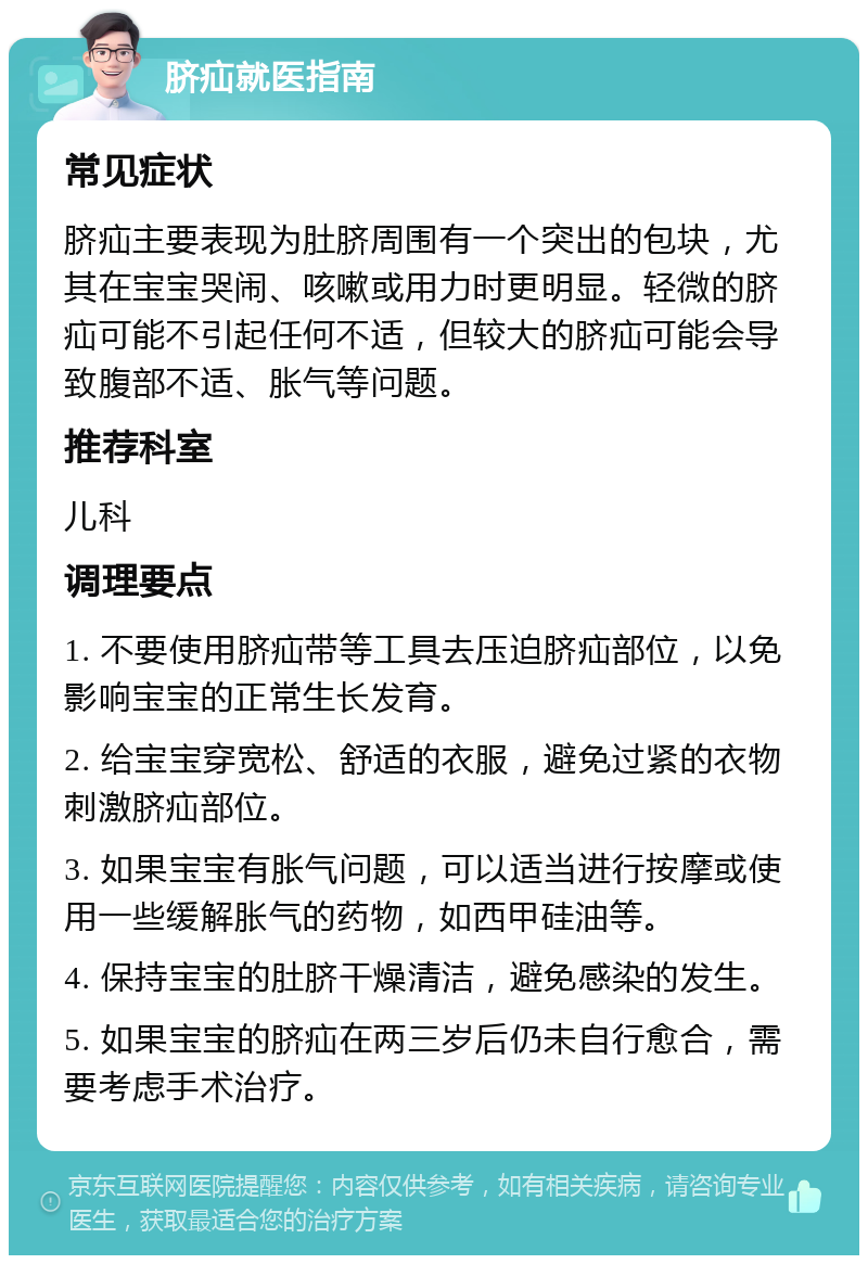 脐疝就医指南 常见症状 脐疝主要表现为肚脐周围有一个突出的包块，尤其在宝宝哭闹、咳嗽或用力时更明显。轻微的脐疝可能不引起任何不适，但较大的脐疝可能会导致腹部不适、胀气等问题。 推荐科室 儿科 调理要点 1. 不要使用脐疝带等工具去压迫脐疝部位，以免影响宝宝的正常生长发育。 2. 给宝宝穿宽松、舒适的衣服，避免过紧的衣物刺激脐疝部位。 3. 如果宝宝有胀气问题，可以适当进行按摩或使用一些缓解胀气的药物，如西甲硅油等。 4. 保持宝宝的肚脐干燥清洁，避免感染的发生。 5. 如果宝宝的脐疝在两三岁后仍未自行愈合，需要考虑手术治疗。