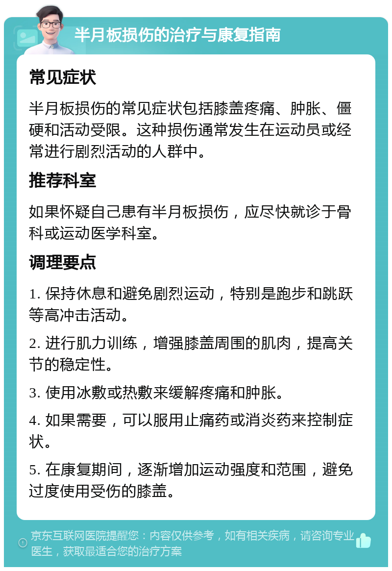 半月板损伤的治疗与康复指南 常见症状 半月板损伤的常见症状包括膝盖疼痛、肿胀、僵硬和活动受限。这种损伤通常发生在运动员或经常进行剧烈活动的人群中。 推荐科室 如果怀疑自己患有半月板损伤，应尽快就诊于骨科或运动医学科室。 调理要点 1. 保持休息和避免剧烈运动，特别是跑步和跳跃等高冲击活动。 2. 进行肌力训练，增强膝盖周围的肌肉，提高关节的稳定性。 3. 使用冰敷或热敷来缓解疼痛和肿胀。 4. 如果需要，可以服用止痛药或消炎药来控制症状。 5. 在康复期间，逐渐增加运动强度和范围，避免过度使用受伤的膝盖。