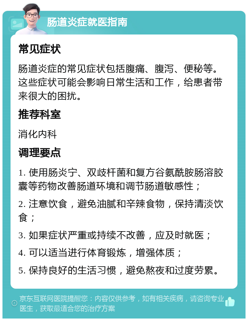 肠道炎症就医指南 常见症状 肠道炎症的常见症状包括腹痛、腹泻、便秘等。这些症状可能会影响日常生活和工作，给患者带来很大的困扰。 推荐科室 消化内科 调理要点 1. 使用肠炎宁、双歧杆菌和复方谷氨酰胺肠溶胶囊等药物改善肠道环境和调节肠道敏感性； 2. 注意饮食，避免油腻和辛辣食物，保持清淡饮食； 3. 如果症状严重或持续不改善，应及时就医； 4. 可以适当进行体育锻炼，增强体质； 5. 保持良好的生活习惯，避免熬夜和过度劳累。