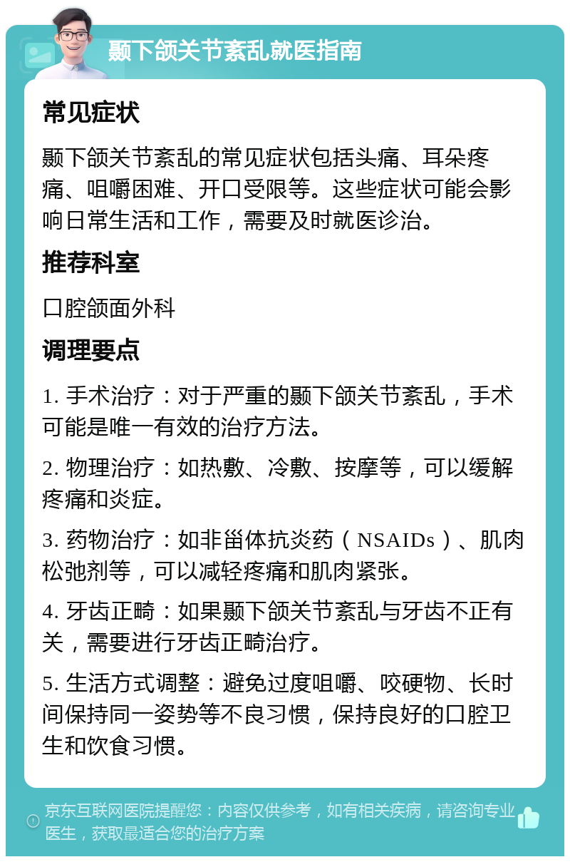 颞下颌关节紊乱就医指南 常见症状 颞下颌关节紊乱的常见症状包括头痛、耳朵疼痛、咀嚼困难、开口受限等。这些症状可能会影响日常生活和工作，需要及时就医诊治。 推荐科室 口腔颌面外科 调理要点 1. 手术治疗：对于严重的颞下颌关节紊乱，手术可能是唯一有效的治疗方法。 2. 物理治疗：如热敷、冷敷、按摩等，可以缓解疼痛和炎症。 3. 药物治疗：如非甾体抗炎药（NSAIDs）、肌肉松弛剂等，可以减轻疼痛和肌肉紧张。 4. 牙齿正畸：如果颞下颌关节紊乱与牙齿不正有关，需要进行牙齿正畸治疗。 5. 生活方式调整：避免过度咀嚼、咬硬物、长时间保持同一姿势等不良习惯，保持良好的口腔卫生和饮食习惯。