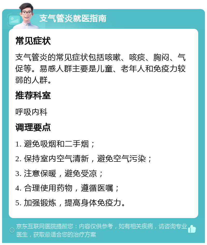 支气管炎就医指南 常见症状 支气管炎的常见症状包括咳嗽、咳痰、胸闷、气促等。易感人群主要是儿童、老年人和免疫力较弱的人群。 推荐科室 呼吸内科 调理要点 1. 避免吸烟和二手烟； 2. 保持室内空气清新，避免空气污染； 3. 注意保暖，避免受凉； 4. 合理使用药物，遵循医嘱； 5. 加强锻炼，提高身体免疫力。