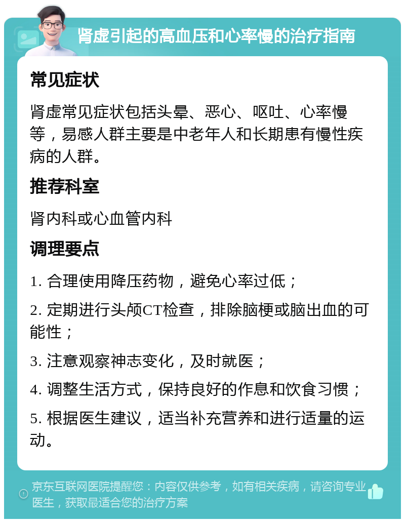 肾虚引起的高血压和心率慢的治疗指南 常见症状 肾虚常见症状包括头晕、恶心、呕吐、心率慢等，易感人群主要是中老年人和长期患有慢性疾病的人群。 推荐科室 肾内科或心血管内科 调理要点 1. 合理使用降压药物，避免心率过低； 2. 定期进行头颅CT检查，排除脑梗或脑出血的可能性； 3. 注意观察神志变化，及时就医； 4. 调整生活方式，保持良好的作息和饮食习惯； 5. 根据医生建议，适当补充营养和进行适量的运动。