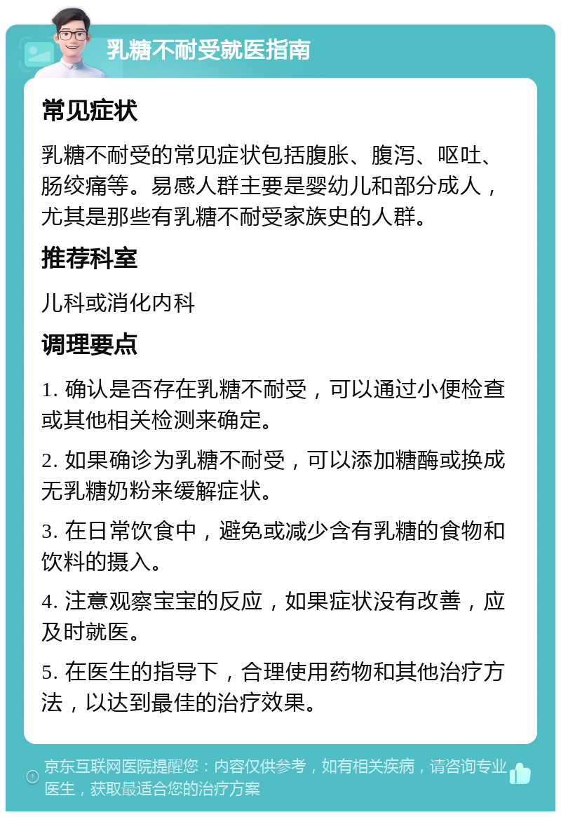 乳糖不耐受就医指南 常见症状 乳糖不耐受的常见症状包括腹胀、腹泻、呕吐、肠绞痛等。易感人群主要是婴幼儿和部分成人，尤其是那些有乳糖不耐受家族史的人群。 推荐科室 儿科或消化内科 调理要点 1. 确认是否存在乳糖不耐受，可以通过小便检查或其他相关检测来确定。 2. 如果确诊为乳糖不耐受，可以添加糖酶或换成无乳糖奶粉来缓解症状。 3. 在日常饮食中，避免或减少含有乳糖的食物和饮料的摄入。 4. 注意观察宝宝的反应，如果症状没有改善，应及时就医。 5. 在医生的指导下，合理使用药物和其他治疗方法，以达到最佳的治疗效果。