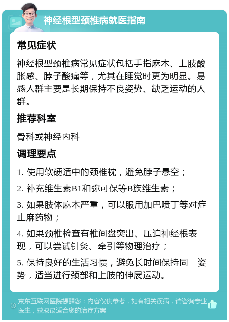 神经根型颈椎病就医指南 常见症状 神经根型颈椎病常见症状包括手指麻木、上肢酸胀感、脖子酸痛等，尤其在睡觉时更为明显。易感人群主要是长期保持不良姿势、缺乏运动的人群。 推荐科室 骨科或神经内科 调理要点 1. 使用软硬适中的颈椎枕，避免脖子悬空； 2. 补充维生素B1和弥可保等B族维生素； 3. 如果肢体麻木严重，可以服用加巴喷丁等对症止麻药物； 4. 如果颈椎检查有椎间盘突出、压迫神经根表现，可以尝试针灸、牵引等物理治疗； 5. 保持良好的生活习惯，避免长时间保持同一姿势，适当进行颈部和上肢的伸展运动。