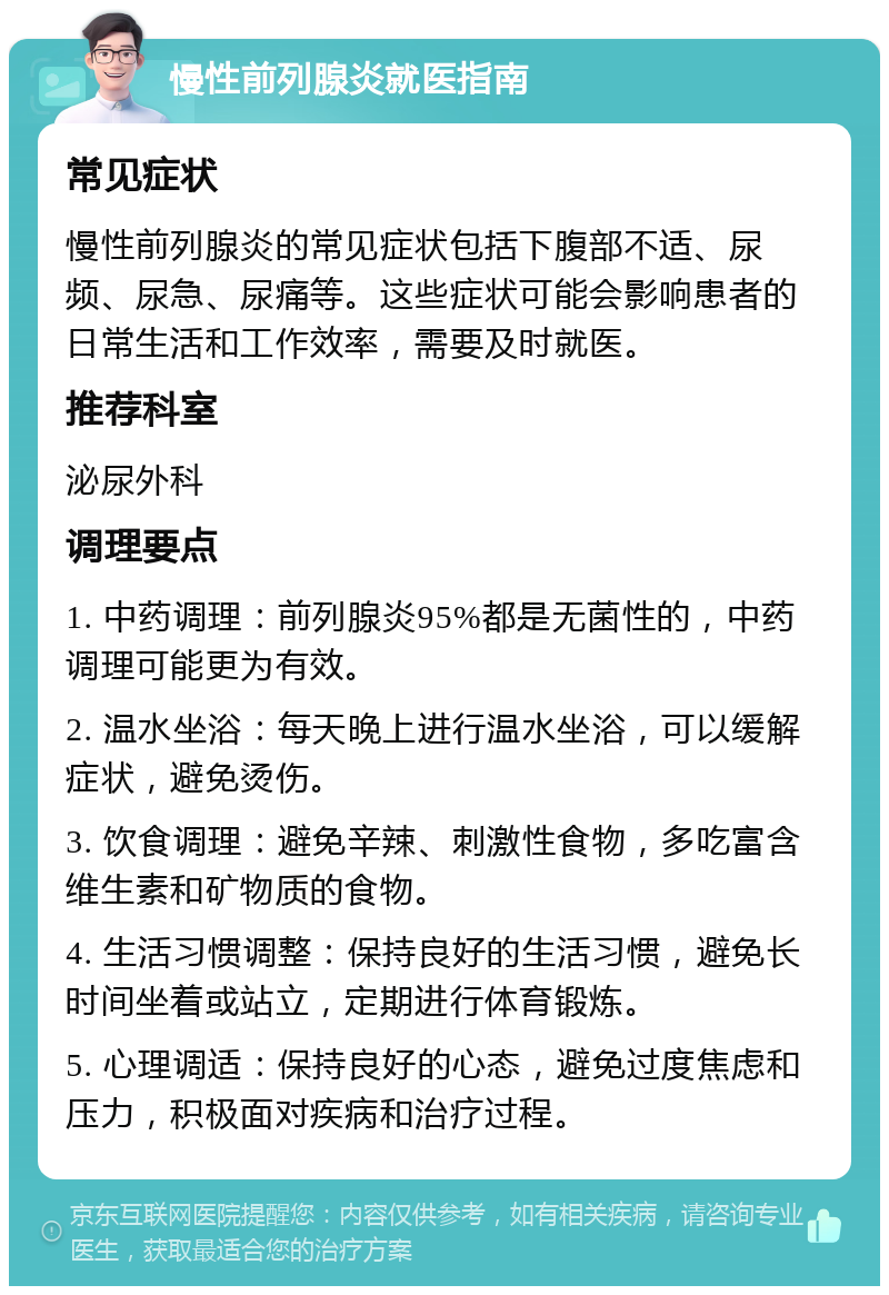 慢性前列腺炎就医指南 常见症状 慢性前列腺炎的常见症状包括下腹部不适、尿频、尿急、尿痛等。这些症状可能会影响患者的日常生活和工作效率，需要及时就医。 推荐科室 泌尿外科 调理要点 1. 中药调理：前列腺炎95%都是无菌性的，中药调理可能更为有效。 2. 温水坐浴：每天晚上进行温水坐浴，可以缓解症状，避免烫伤。 3. 饮食调理：避免辛辣、刺激性食物，多吃富含维生素和矿物质的食物。 4. 生活习惯调整：保持良好的生活习惯，避免长时间坐着或站立，定期进行体育锻炼。 5. 心理调适：保持良好的心态，避免过度焦虑和压力，积极面对疾病和治疗过程。