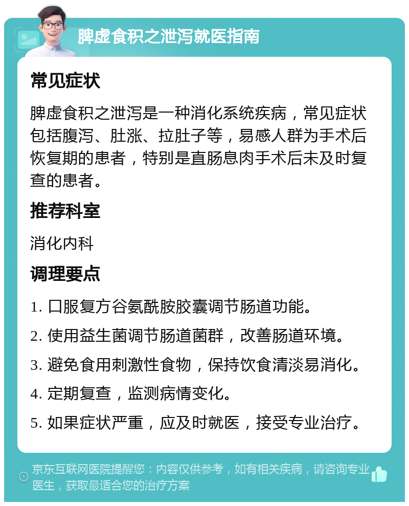 脾虚食积之泄泻就医指南 常见症状 脾虚食积之泄泻是一种消化系统疾病，常见症状包括腹泻、肚涨、拉肚子等，易感人群为手术后恢复期的患者，特别是直肠息肉手术后未及时复查的患者。 推荐科室 消化内科 调理要点 1. 口服复方谷氨酰胺胶囊调节肠道功能。 2. 使用益生菌调节肠道菌群，改善肠道环境。 3. 避免食用刺激性食物，保持饮食清淡易消化。 4. 定期复查，监测病情变化。 5. 如果症状严重，应及时就医，接受专业治疗。