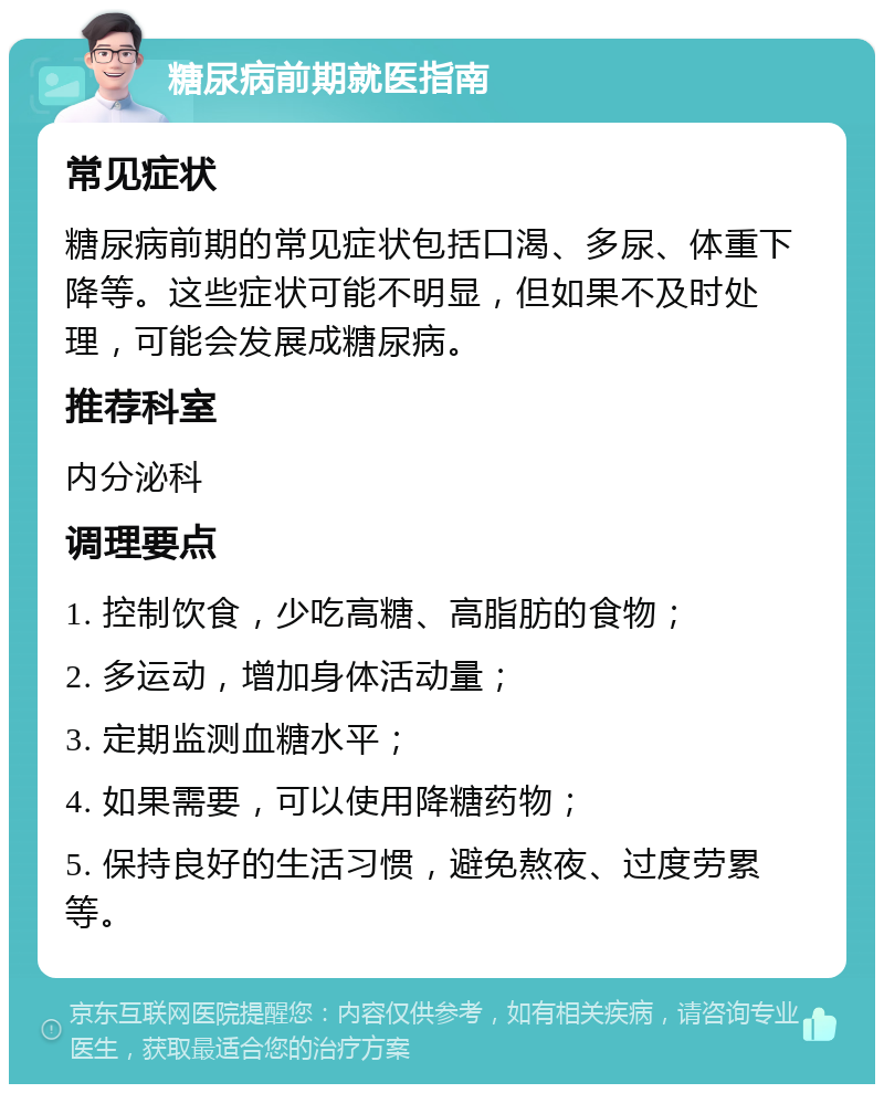 糖尿病前期就医指南 常见症状 糖尿病前期的常见症状包括口渴、多尿、体重下降等。这些症状可能不明显，但如果不及时处理，可能会发展成糖尿病。 推荐科室 内分泌科 调理要点 1. 控制饮食，少吃高糖、高脂肪的食物； 2. 多运动，增加身体活动量； 3. 定期监测血糖水平； 4. 如果需要，可以使用降糖药物； 5. 保持良好的生活习惯，避免熬夜、过度劳累等。