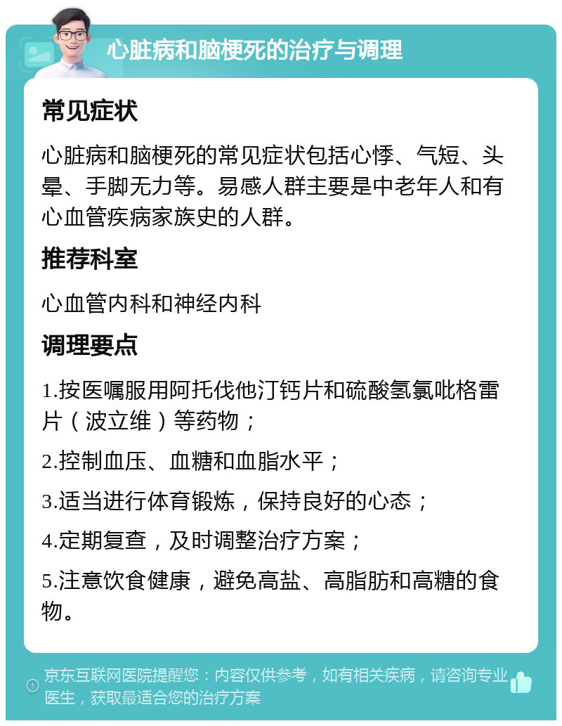 心脏病和脑梗死的治疗与调理 常见症状 心脏病和脑梗死的常见症状包括心悸、气短、头晕、手脚无力等。易感人群主要是中老年人和有心血管疾病家族史的人群。 推荐科室 心血管内科和神经内科 调理要点 1.按医嘱服用阿托伐他汀钙片和硫酸氢氯吡格雷片（波立维）等药物； 2.控制血压、血糖和血脂水平； 3.适当进行体育锻炼，保持良好的心态； 4.定期复查，及时调整治疗方案； 5.注意饮食健康，避免高盐、高脂肪和高糖的食物。