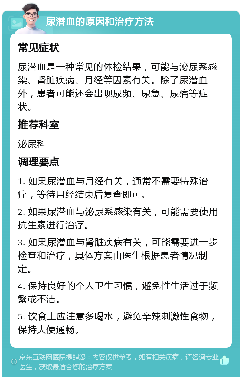 尿潜血的原因和治疗方法 常见症状 尿潜血是一种常见的体检结果，可能与泌尿系感染、肾脏疾病、月经等因素有关。除了尿潜血外，患者可能还会出现尿频、尿急、尿痛等症状。 推荐科室 泌尿科 调理要点 1. 如果尿潜血与月经有关，通常不需要特殊治疗，等待月经结束后复查即可。 2. 如果尿潜血与泌尿系感染有关，可能需要使用抗生素进行治疗。 3. 如果尿潜血与肾脏疾病有关，可能需要进一步检查和治疗，具体方案由医生根据患者情况制定。 4. 保持良好的个人卫生习惯，避免性生活过于频繁或不洁。 5. 饮食上应注意多喝水，避免辛辣刺激性食物，保持大便通畅。