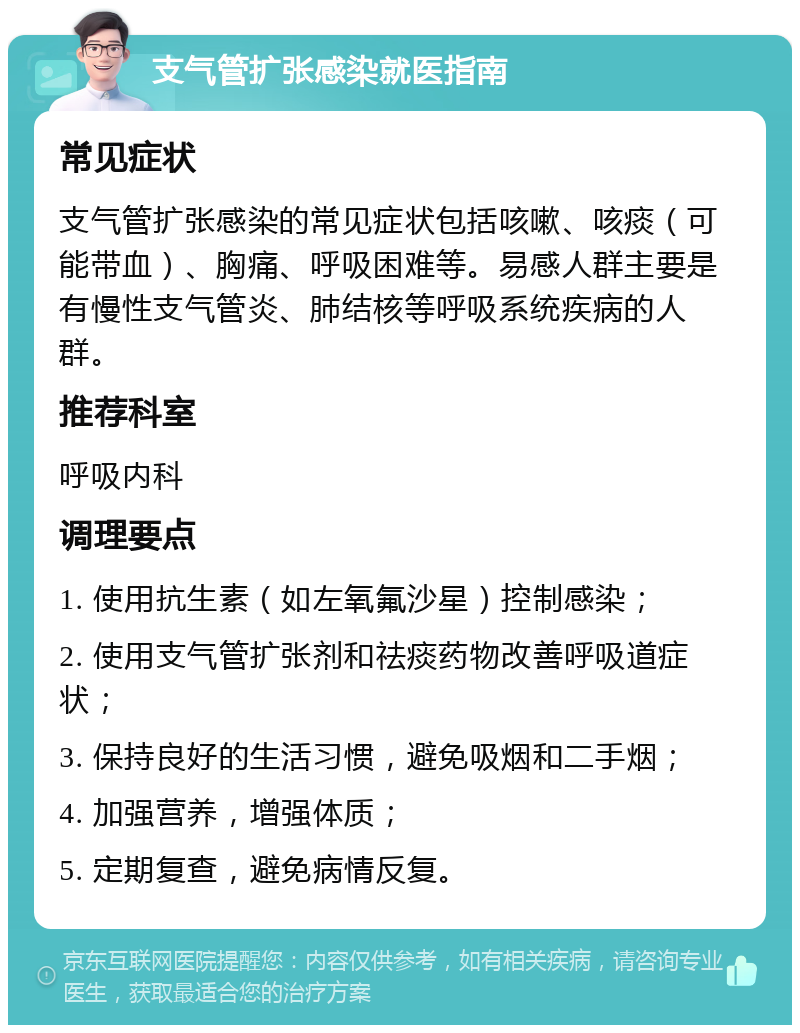 支气管扩张感染就医指南 常见症状 支气管扩张感染的常见症状包括咳嗽、咳痰（可能带血）、胸痛、呼吸困难等。易感人群主要是有慢性支气管炎、肺结核等呼吸系统疾病的人群。 推荐科室 呼吸内科 调理要点 1. 使用抗生素（如左氧氟沙星）控制感染； 2. 使用支气管扩张剂和祛痰药物改善呼吸道症状； 3. 保持良好的生活习惯，避免吸烟和二手烟； 4. 加强营养，增强体质； 5. 定期复查，避免病情反复。