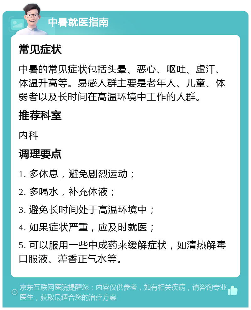 中暑就医指南 常见症状 中暑的常见症状包括头晕、恶心、呕吐、虚汗、体温升高等。易感人群主要是老年人、儿童、体弱者以及长时间在高温环境中工作的人群。 推荐科室 内科 调理要点 1. 多休息，避免剧烈运动； 2. 多喝水，补充体液； 3. 避免长时间处于高温环境中； 4. 如果症状严重，应及时就医； 5. 可以服用一些中成药来缓解症状，如清热解毒口服液、藿香正气水等。