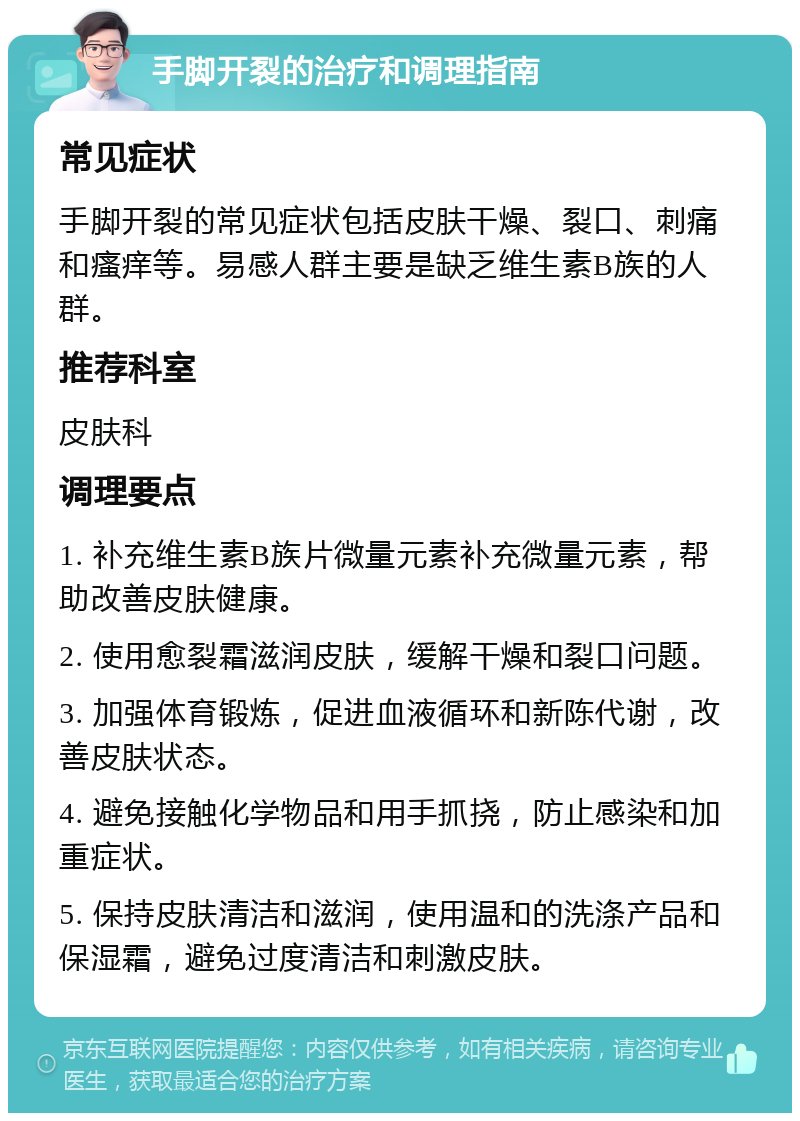 手脚开裂的治疗和调理指南 常见症状 手脚开裂的常见症状包括皮肤干燥、裂口、刺痛和瘙痒等。易感人群主要是缺乏维生素B族的人群。 推荐科室 皮肤科 调理要点 1. 补充维生素B族片微量元素补充微量元素，帮助改善皮肤健康。 2. 使用愈裂霜滋润皮肤，缓解干燥和裂口问题。 3. 加强体育锻炼，促进血液循环和新陈代谢，改善皮肤状态。 4. 避免接触化学物品和用手抓挠，防止感染和加重症状。 5. 保持皮肤清洁和滋润，使用温和的洗涤产品和保湿霜，避免过度清洁和刺激皮肤。