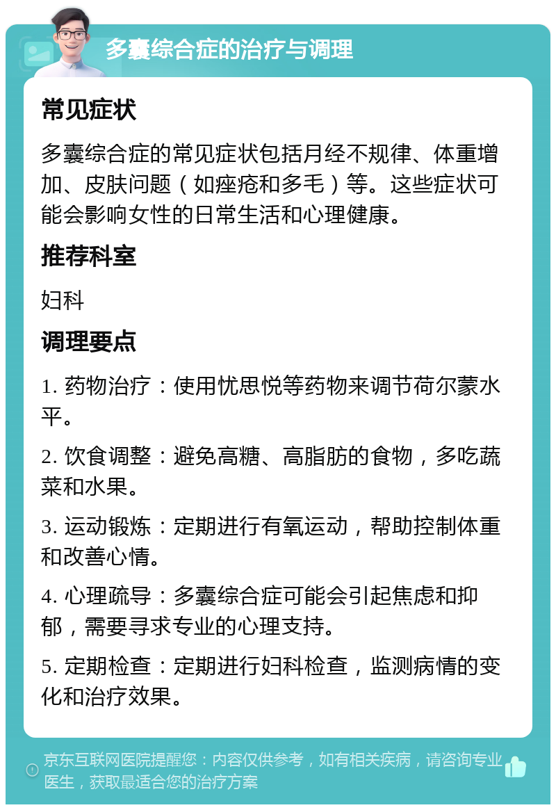 多囊综合症的治疗与调理 常见症状 多囊综合症的常见症状包括月经不规律、体重增加、皮肤问题（如痤疮和多毛）等。这些症状可能会影响女性的日常生活和心理健康。 推荐科室 妇科 调理要点 1. 药物治疗：使用忧思悦等药物来调节荷尔蒙水平。 2. 饮食调整：避免高糖、高脂肪的食物，多吃蔬菜和水果。 3. 运动锻炼：定期进行有氧运动，帮助控制体重和改善心情。 4. 心理疏导：多囊综合症可能会引起焦虑和抑郁，需要寻求专业的心理支持。 5. 定期检查：定期进行妇科检查，监测病情的变化和治疗效果。