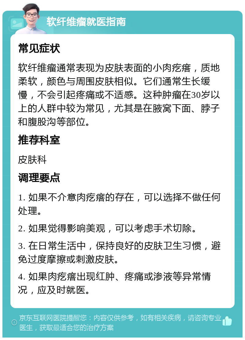 软纤维瘤就医指南 常见症状 软纤维瘤通常表现为皮肤表面的小肉疙瘩，质地柔软，颜色与周围皮肤相似。它们通常生长缓慢，不会引起疼痛或不适感。这种肿瘤在30岁以上的人群中较为常见，尤其是在腋窝下面、脖子和腹股沟等部位。 推荐科室 皮肤科 调理要点 1. 如果不介意肉疙瘩的存在，可以选择不做任何处理。 2. 如果觉得影响美观，可以考虑手术切除。 3. 在日常生活中，保持良好的皮肤卫生习惯，避免过度摩擦或刺激皮肤。 4. 如果肉疙瘩出现红肿、疼痛或渗液等异常情况，应及时就医。