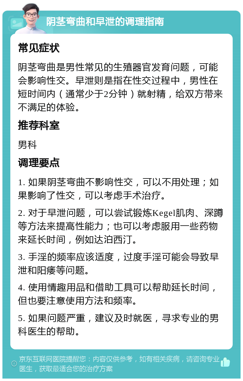 阴茎弯曲和早泄的调理指南 常见症状 阴茎弯曲是男性常见的生殖器官发育问题，可能会影响性交。早泄则是指在性交过程中，男性在短时间内（通常少于2分钟）就射精，给双方带来不满足的体验。 推荐科室 男科 调理要点 1. 如果阴茎弯曲不影响性交，可以不用处理；如果影响了性交，可以考虑手术治疗。 2. 对于早泄问题，可以尝试锻炼Kegel肌肉、深蹲等方法来提高性能力；也可以考虑服用一些药物来延长时间，例如达泊西汀。 3. 手淫的频率应该适度，过度手淫可能会导致早泄和阳痿等问题。 4. 使用情趣用品和借助工具可以帮助延长时间，但也要注意使用方法和频率。 5. 如果问题严重，建议及时就医，寻求专业的男科医生的帮助。