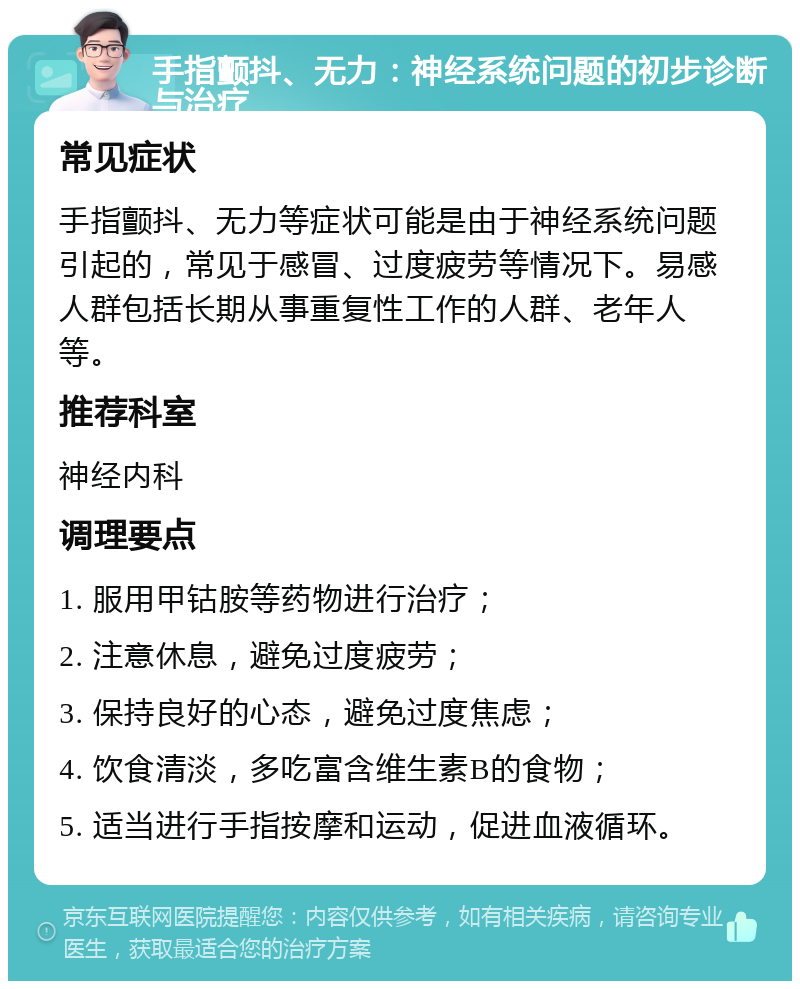 手指颤抖、无力：神经系统问题的初步诊断与治疗 常见症状 手指颤抖、无力等症状可能是由于神经系统问题引起的，常见于感冒、过度疲劳等情况下。易感人群包括长期从事重复性工作的人群、老年人等。 推荐科室 神经内科 调理要点 1. 服用甲钴胺等药物进行治疗； 2. 注意休息，避免过度疲劳； 3. 保持良好的心态，避免过度焦虑； 4. 饮食清淡，多吃富含维生素B的食物； 5. 适当进行手指按摩和运动，促进血液循环。