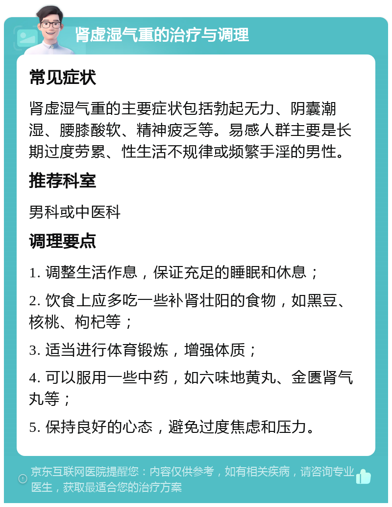 肾虚湿气重的治疗与调理 常见症状 肾虚湿气重的主要症状包括勃起无力、阴囊潮湿、腰膝酸软、精神疲乏等。易感人群主要是长期过度劳累、性生活不规律或频繁手淫的男性。 推荐科室 男科或中医科 调理要点 1. 调整生活作息，保证充足的睡眠和休息； 2. 饮食上应多吃一些补肾壮阳的食物，如黑豆、核桃、枸杞等； 3. 适当进行体育锻炼，增强体质； 4. 可以服用一些中药，如六味地黄丸、金匮肾气丸等； 5. 保持良好的心态，避免过度焦虑和压力。