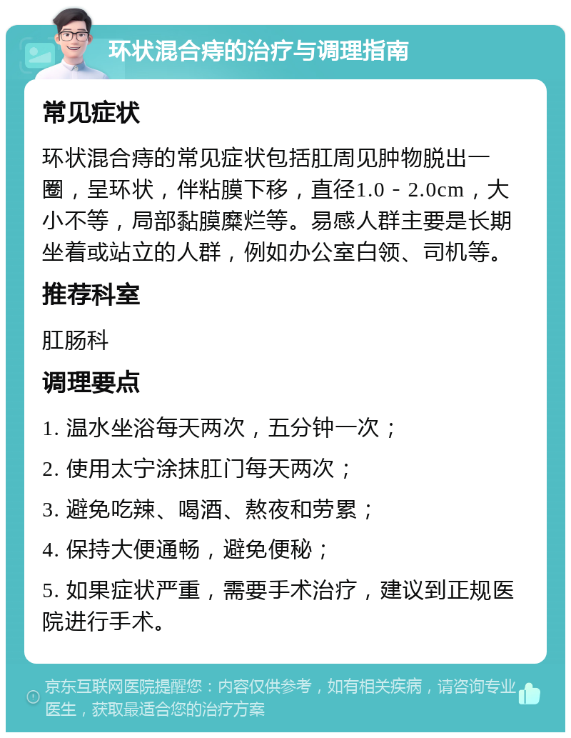 环状混合痔的治疗与调理指南 常见症状 环状混合痔的常见症状包括肛周见肿物脱出一圈，呈环状，伴粘膜下移，直径1.0－2.0cm，大小不等，局部黏膜糜烂等。易感人群主要是长期坐着或站立的人群，例如办公室白领、司机等。 推荐科室 肛肠科 调理要点 1. 温水坐浴每天两次，五分钟一次； 2. 使用太宁涂抹肛门每天两次； 3. 避免吃辣、喝酒、熬夜和劳累； 4. 保持大便通畅，避免便秘； 5. 如果症状严重，需要手术治疗，建议到正规医院进行手术。