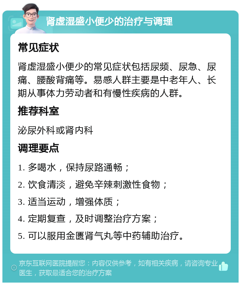 肾虚湿盛小便少的治疗与调理 常见症状 肾虚湿盛小便少的常见症状包括尿频、尿急、尿痛、腰酸背痛等。易感人群主要是中老年人、长期从事体力劳动者和有慢性疾病的人群。 推荐科室 泌尿外科或肾内科 调理要点 1. 多喝水，保持尿路通畅； 2. 饮食清淡，避免辛辣刺激性食物； 3. 适当运动，增强体质； 4. 定期复查，及时调整治疗方案； 5. 可以服用金匮肾气丸等中药辅助治疗。