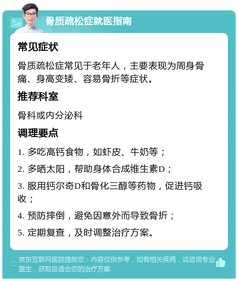 骨质疏松症就医指南 常见症状 骨质疏松症常见于老年人，主要表现为周身骨痛、身高变矮、容易骨折等症状。 推荐科室 骨科或内分泌科 调理要点 1. 多吃高钙食物，如虾皮、牛奶等； 2. 多晒太阳，帮助身体合成维生素D； 3. 服用钙尔奇D和骨化三醇等药物，促进钙吸收； 4. 预防摔倒，避免因意外而导致骨折； 5. 定期复查，及时调整治疗方案。