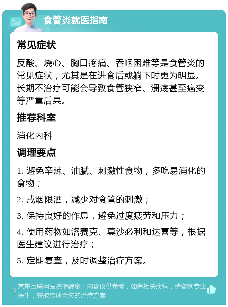 食管炎就医指南 常见症状 反酸、烧心、胸口疼痛、吞咽困难等是食管炎的常见症状，尤其是在进食后或躺下时更为明显。长期不治疗可能会导致食管狭窄、溃疡甚至癌变等严重后果。 推荐科室 消化内科 调理要点 1. 避免辛辣、油腻、刺激性食物，多吃易消化的食物； 2. 戒烟限酒，减少对食管的刺激； 3. 保持良好的作息，避免过度疲劳和压力； 4. 使用药物如洛赛克、莫沙必利和达喜等，根据医生建议进行治疗； 5. 定期复查，及时调整治疗方案。