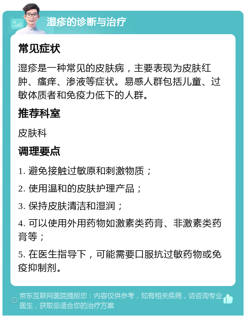 湿疹的诊断与治疗 常见症状 湿疹是一种常见的皮肤病，主要表现为皮肤红肿、瘙痒、渗液等症状。易感人群包括儿童、过敏体质者和免疫力低下的人群。 推荐科室 皮肤科 调理要点 1. 避免接触过敏原和刺激物质； 2. 使用温和的皮肤护理产品； 3. 保持皮肤清洁和湿润； 4. 可以使用外用药物如激素类药膏、非激素类药膏等； 5. 在医生指导下，可能需要口服抗过敏药物或免疫抑制剂。