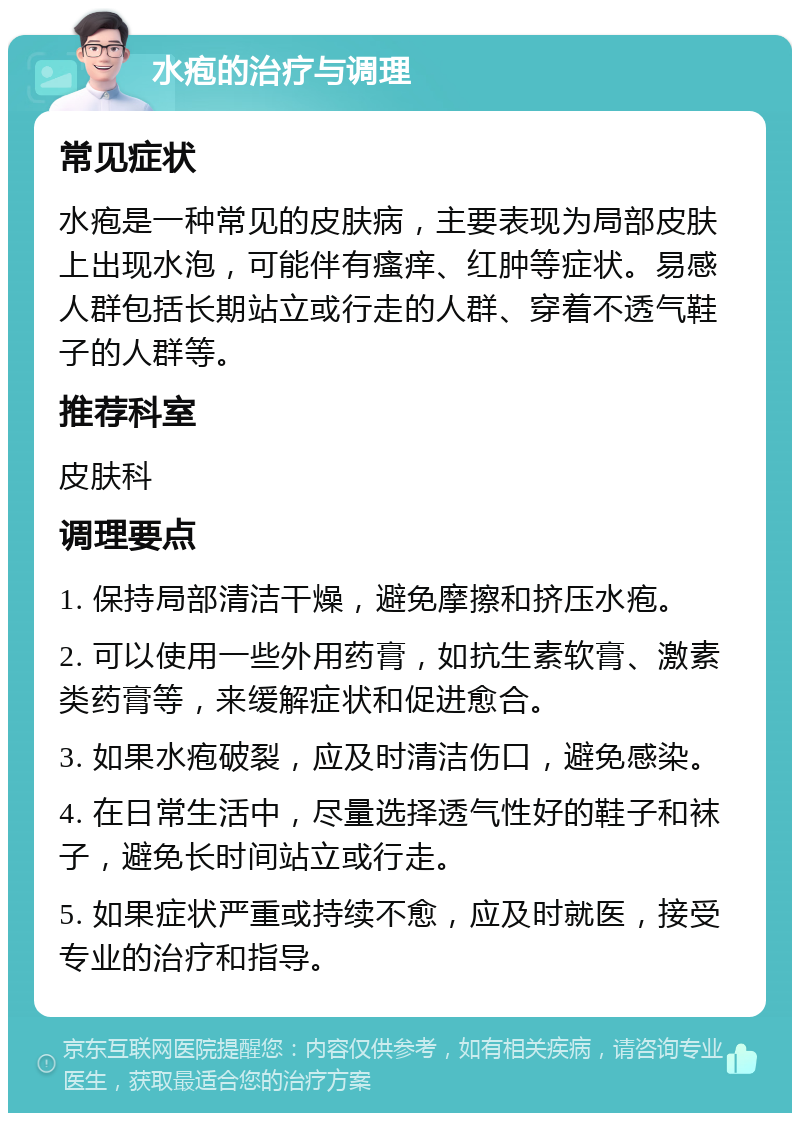 水疱的治疗与调理 常见症状 水疱是一种常见的皮肤病，主要表现为局部皮肤上出现水泡，可能伴有瘙痒、红肿等症状。易感人群包括长期站立或行走的人群、穿着不透气鞋子的人群等。 推荐科室 皮肤科 调理要点 1. 保持局部清洁干燥，避免摩擦和挤压水疱。 2. 可以使用一些外用药膏，如抗生素软膏、激素类药膏等，来缓解症状和促进愈合。 3. 如果水疱破裂，应及时清洁伤口，避免感染。 4. 在日常生活中，尽量选择透气性好的鞋子和袜子，避免长时间站立或行走。 5. 如果症状严重或持续不愈，应及时就医，接受专业的治疗和指导。