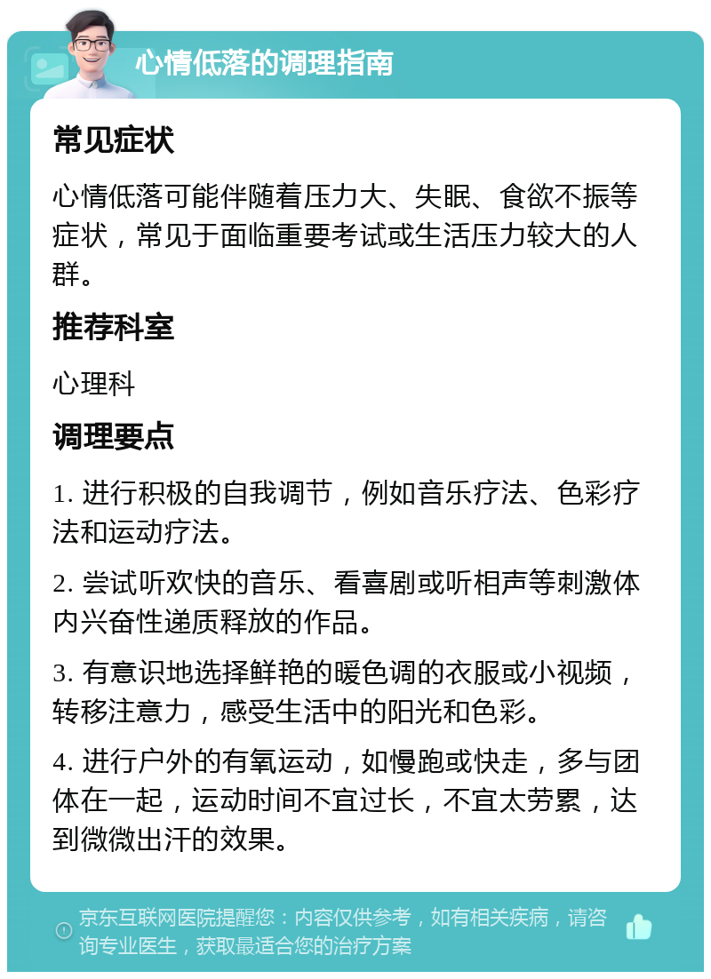 心情低落的调理指南 常见症状 心情低落可能伴随着压力大、失眠、食欲不振等症状，常见于面临重要考试或生活压力较大的人群。 推荐科室 心理科 调理要点 1. 进行积极的自我调节，例如音乐疗法、色彩疗法和运动疗法。 2. 尝试听欢快的音乐、看喜剧或听相声等刺激体内兴奋性递质释放的作品。 3. 有意识地选择鲜艳的暖色调的衣服或小视频，转移注意力，感受生活中的阳光和色彩。 4. 进行户外的有氧运动，如慢跑或快走，多与团体在一起，运动时间不宜过长，不宜太劳累，达到微微出汗的效果。