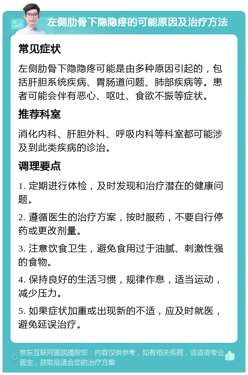 左侧肋骨下隐隐疼的可能原因及治疗方法 常见症状 左侧肋骨下隐隐疼可能是由多种原因引起的，包括肝胆系统疾病、胃肠道问题、肺部疾病等。患者可能会伴有恶心、呕吐、食欲不振等症状。 推荐科室 消化内科、肝胆外科、呼吸内科等科室都可能涉及到此类疾病的诊治。 调理要点 1. 定期进行体检，及时发现和治疗潜在的健康问题。 2. 遵循医生的治疗方案，按时服药，不要自行停药或更改剂量。 3. 注意饮食卫生，避免食用过于油腻、刺激性强的食物。 4. 保持良好的生活习惯，规律作息，适当运动，减少压力。 5. 如果症状加重或出现新的不适，应及时就医，避免延误治疗。