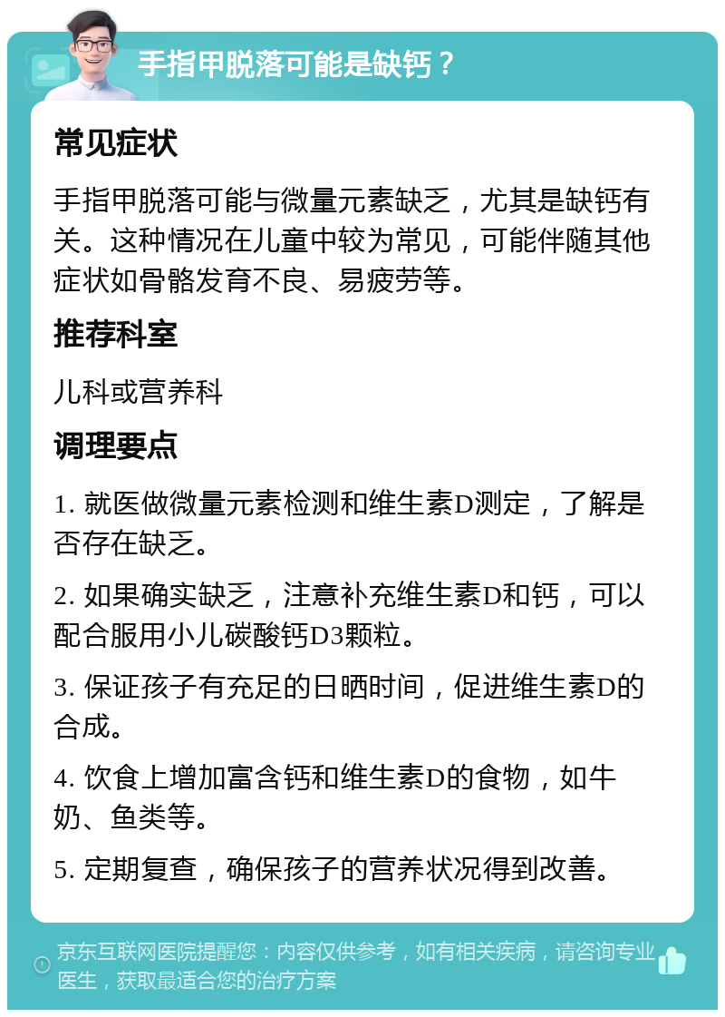 手指甲脱落可能是缺钙？ 常见症状 手指甲脱落可能与微量元素缺乏，尤其是缺钙有关。这种情况在儿童中较为常见，可能伴随其他症状如骨骼发育不良、易疲劳等。 推荐科室 儿科或营养科 调理要点 1. 就医做微量元素检测和维生素D测定，了解是否存在缺乏。 2. 如果确实缺乏，注意补充维生素D和钙，可以配合服用小儿碳酸钙D3颗粒。 3. 保证孩子有充足的日晒时间，促进维生素D的合成。 4. 饮食上增加富含钙和维生素D的食物，如牛奶、鱼类等。 5. 定期复查，确保孩子的营养状况得到改善。