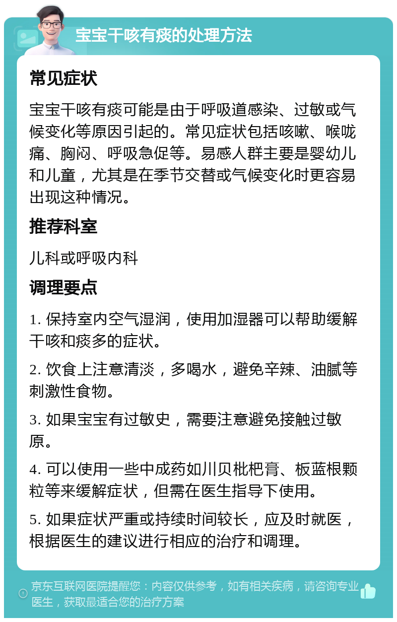 宝宝干咳有痰的处理方法 常见症状 宝宝干咳有痰可能是由于呼吸道感染、过敏或气候变化等原因引起的。常见症状包括咳嗽、喉咙痛、胸闷、呼吸急促等。易感人群主要是婴幼儿和儿童，尤其是在季节交替或气候变化时更容易出现这种情况。 推荐科室 儿科或呼吸内科 调理要点 1. 保持室内空气湿润，使用加湿器可以帮助缓解干咳和痰多的症状。 2. 饮食上注意清淡，多喝水，避免辛辣、油腻等刺激性食物。 3. 如果宝宝有过敏史，需要注意避免接触过敏原。 4. 可以使用一些中成药如川贝枇杷膏、板蓝根颗粒等来缓解症状，但需在医生指导下使用。 5. 如果症状严重或持续时间较长，应及时就医，根据医生的建议进行相应的治疗和调理。