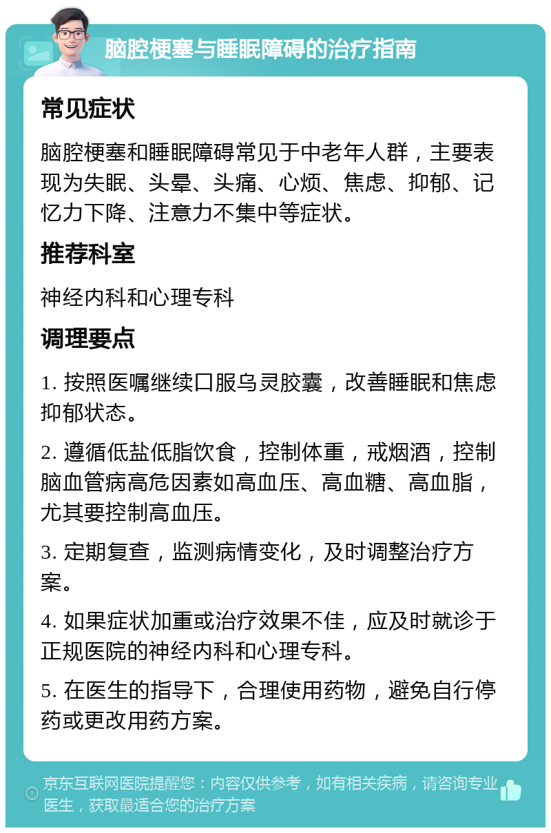 脑腔梗塞与睡眠障碍的治疗指南 常见症状 脑腔梗塞和睡眠障碍常见于中老年人群，主要表现为失眠、头晕、头痛、心烦、焦虑、抑郁、记忆力下降、注意力不集中等症状。 推荐科室 神经内科和心理专科 调理要点 1. 按照医嘱继续口服乌灵胶囊，改善睡眠和焦虑抑郁状态。 2. 遵循低盐低脂饮食，控制体重，戒烟酒，控制脑血管病高危因素如高血压、高血糖、高血脂，尤其要控制高血压。 3. 定期复查，监测病情变化，及时调整治疗方案。 4. 如果症状加重或治疗效果不佳，应及时就诊于正规医院的神经内科和心理专科。 5. 在医生的指导下，合理使用药物，避免自行停药或更改用药方案。