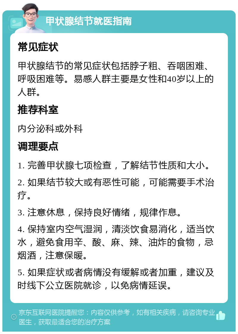 甲状腺结节就医指南 常见症状 甲状腺结节的常见症状包括脖子粗、吞咽困难、呼吸困难等。易感人群主要是女性和40岁以上的人群。 推荐科室 内分泌科或外科 调理要点 1. 完善甲状腺七项检查，了解结节性质和大小。 2. 如果结节较大或有恶性可能，可能需要手术治疗。 3. 注意休息，保持良好情绪，规律作息。 4. 保持室内空气湿润，清淡饮食易消化，适当饮水，避免食用辛、酸、麻、辣、油炸的食物，忌烟酒，注意保暖。 5. 如果症状或者病情没有缓解或者加重，建议及时线下公立医院就诊，以免病情延误。