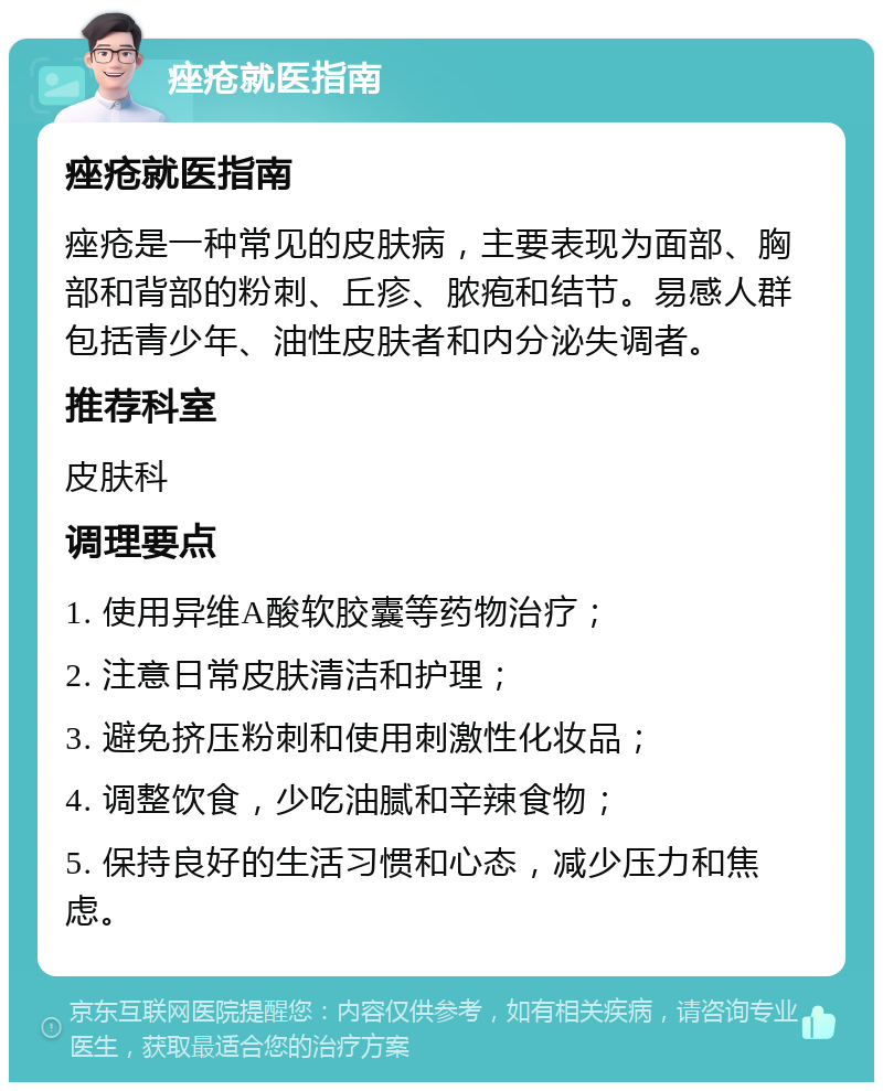 痤疮就医指南 痤疮就医指南 痤疮是一种常见的皮肤病，主要表现为面部、胸部和背部的粉刺、丘疹、脓疱和结节。易感人群包括青少年、油性皮肤者和内分泌失调者。 推荐科室 皮肤科 调理要点 1. 使用异维A酸软胶囊等药物治疗； 2. 注意日常皮肤清洁和护理； 3. 避免挤压粉刺和使用刺激性化妆品； 4. 调整饮食，少吃油腻和辛辣食物； 5. 保持良好的生活习惯和心态，减少压力和焦虑。