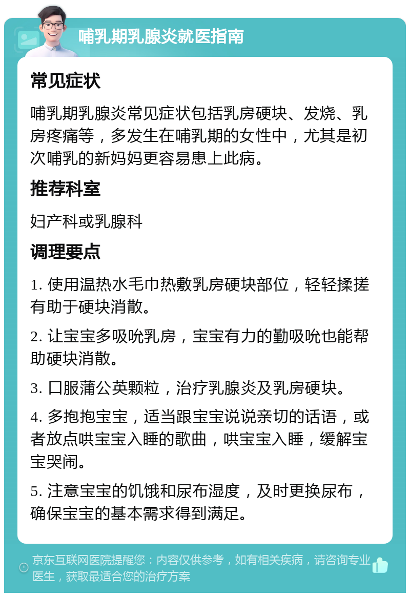 哺乳期乳腺炎就医指南 常见症状 哺乳期乳腺炎常见症状包括乳房硬块、发烧、乳房疼痛等，多发生在哺乳期的女性中，尤其是初次哺乳的新妈妈更容易患上此病。 推荐科室 妇产科或乳腺科 调理要点 1. 使用温热水毛巾热敷乳房硬块部位，轻轻揉搓有助于硬块消散。 2. 让宝宝多吸吮乳房，宝宝有力的勤吸吮也能帮助硬块消散。 3. 口服蒲公英颗粒，治疗乳腺炎及乳房硬块。 4. 多抱抱宝宝，适当跟宝宝说说亲切的话语，或者放点哄宝宝入睡的歌曲，哄宝宝入睡，缓解宝宝哭闹。 5. 注意宝宝的饥饿和尿布湿度，及时更换尿布，确保宝宝的基本需求得到满足。