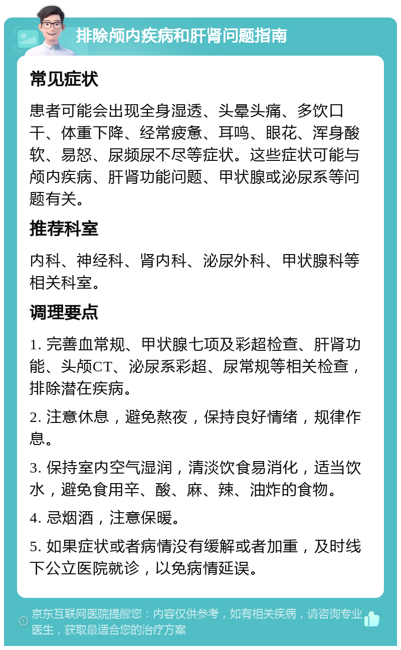 排除颅内疾病和肝肾问题指南 常见症状 患者可能会出现全身湿透、头晕头痛、多饮口干、体重下降、经常疲惫、耳鸣、眼花、浑身酸软、易怒、尿频尿不尽等症状。这些症状可能与颅内疾病、肝肾功能问题、甲状腺或泌尿系等问题有关。 推荐科室 内科、神经科、肾内科、泌尿外科、甲状腺科等相关科室。 调理要点 1. 完善血常规、甲状腺七项及彩超检查、肝肾功能、头颅CT、泌尿系彩超、尿常规等相关检查，排除潜在疾病。 2. 注意休息，避免熬夜，保持良好情绪，规律作息。 3. 保持室内空气湿润，清淡饮食易消化，适当饮水，避免食用辛、酸、麻、辣、油炸的食物。 4. 忌烟酒，注意保暖。 5. 如果症状或者病情没有缓解或者加重，及时线下公立医院就诊，以免病情延误。