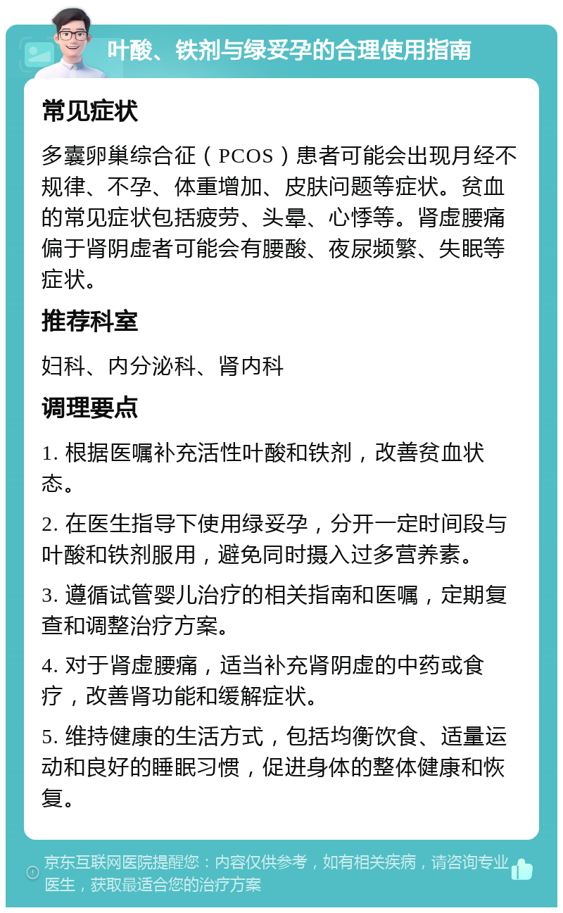 叶酸、铁剂与绿妥孕的合理使用指南 常见症状 多囊卵巢综合征（PCOS）患者可能会出现月经不规律、不孕、体重增加、皮肤问题等症状。贫血的常见症状包括疲劳、头晕、心悸等。肾虚腰痛偏于肾阴虚者可能会有腰酸、夜尿频繁、失眠等症状。 推荐科室 妇科、内分泌科、肾内科 调理要点 1. 根据医嘱补充活性叶酸和铁剂，改善贫血状态。 2. 在医生指导下使用绿妥孕，分开一定时间段与叶酸和铁剂服用，避免同时摄入过多营养素。 3. 遵循试管婴儿治疗的相关指南和医嘱，定期复查和调整治疗方案。 4. 对于肾虚腰痛，适当补充肾阴虚的中药或食疗，改善肾功能和缓解症状。 5. 维持健康的生活方式，包括均衡饮食、适量运动和良好的睡眠习惯，促进身体的整体健康和恢复。