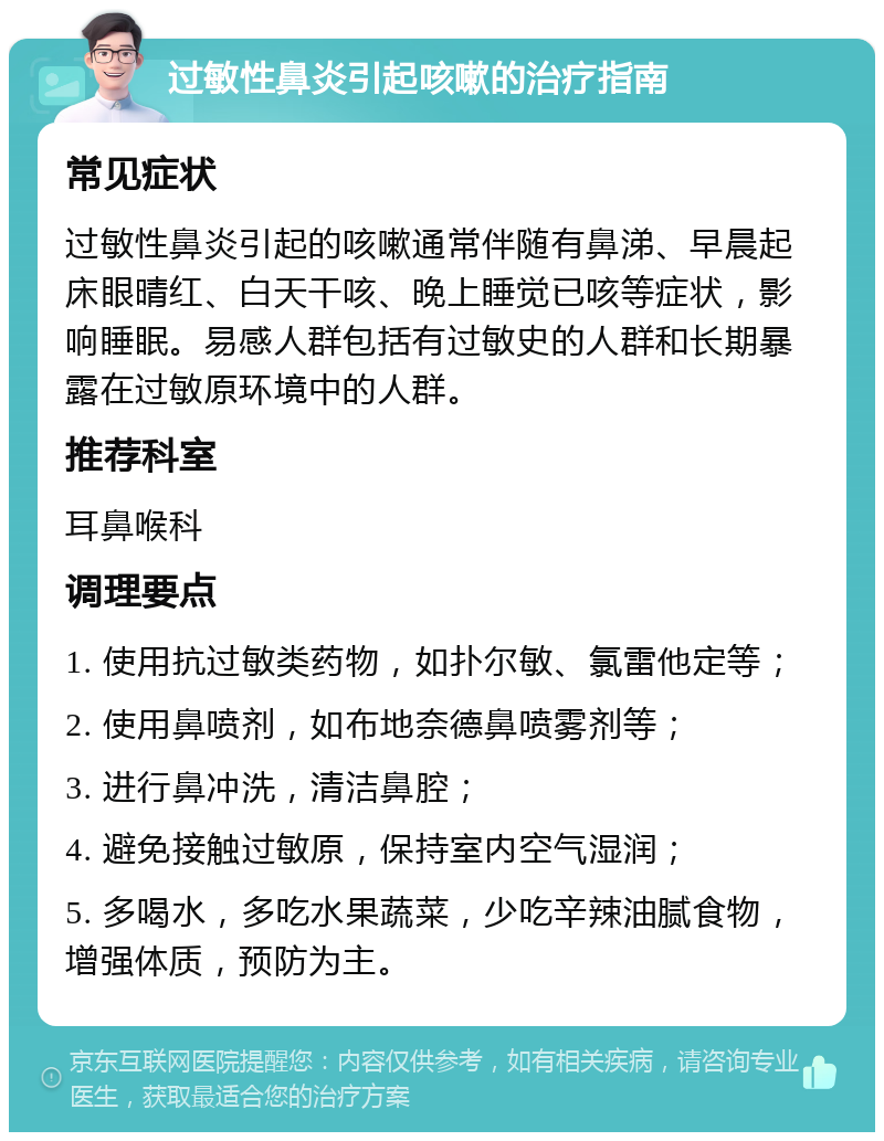 过敏性鼻炎引起咳嗽的治疗指南 常见症状 过敏性鼻炎引起的咳嗽通常伴随有鼻涕、早晨起床眼晴红、白天干咳、晚上睡觉已咳等症状，影响睡眠。易感人群包括有过敏史的人群和长期暴露在过敏原环境中的人群。 推荐科室 耳鼻喉科 调理要点 1. 使用抗过敏类药物，如扑尔敏、氯雷他定等； 2. 使用鼻喷剂，如布地奈德鼻喷雾剂等； 3. 进行鼻冲洗，清洁鼻腔； 4. 避免接触过敏原，保持室内空气湿润； 5. 多喝水，多吃水果蔬菜，少吃辛辣油腻食物，增强体质，预防为主。