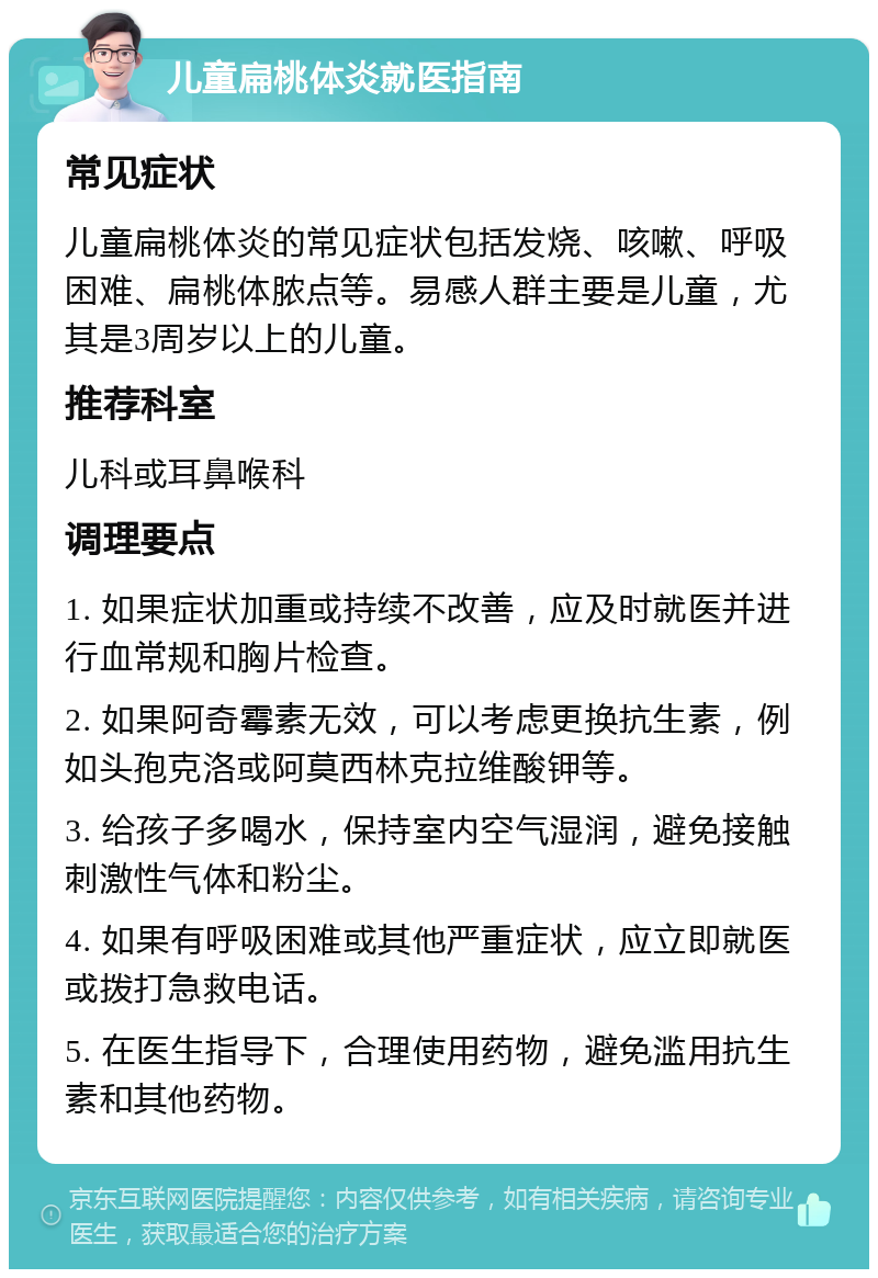 儿童扁桃体炎就医指南 常见症状 儿童扁桃体炎的常见症状包括发烧、咳嗽、呼吸困难、扁桃体脓点等。易感人群主要是儿童，尤其是3周岁以上的儿童。 推荐科室 儿科或耳鼻喉科 调理要点 1. 如果症状加重或持续不改善，应及时就医并进行血常规和胸片检查。 2. 如果阿奇霉素无效，可以考虑更换抗生素，例如头孢克洛或阿莫西林克拉维酸钾等。 3. 给孩子多喝水，保持室内空气湿润，避免接触刺激性气体和粉尘。 4. 如果有呼吸困难或其他严重症状，应立即就医或拨打急救电话。 5. 在医生指导下，合理使用药物，避免滥用抗生素和其他药物。